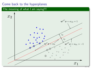 Then, normalize by δ
The new margin functions
w T x + w10 = 1
w T x + w01 = −1
where w = w
δ
, w10 =
w0
δ ,and w01 =
w0
δ
Now, we come back to the middle separator hyperplane, but with the
normalized term
wT xi + w0 ≥ w T x + w10 for di = +1
wT xi + w0 ≤ w T x + w01 for di = −1
Where w0 is the bias of that central hyperplane!! And the w is the
normalized direction of w
20 / 124
 