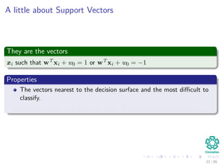 Outline
1 History
The Beginning
2 Separable Classes
Separable Classes
Hyperplanes
3 Support Vectors
Support Vectors
Quadratic Optimization
Lagrange Multipliers
Method
Karush-Kuhn-Tucker Conditions
Primal-Dual Problem for Lagrangian
Properties
4 Kernel
Kernel Idea
Higher Dimensional Space
Examples
Now, How to select a Kernel?
5 Soft Margins
Introduction
The Soft Margin Solution
6 More About Kernels
Basic Idea
From Inner products to Kernels 22 / 124
 