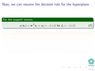 A little about Support Vectors
They are the vectors (Here, we assume that w)
xi such that wT xi + w0 = 1 or wT xi + w0 = −1
Properties
The vectors nearest to the decision surface and the most diﬃcult to
classify.
Because of that, we have the name “Support Vector Machines”.
23 / 124
 