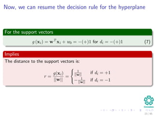 A little about Support Vectors
They are the vectors (Here, we assume that w)
xi such that wT xi + w0 = 1 or wT xi + w0 = −1
Properties
The vectors nearest to the decision surface and the most diﬃcult to
classify.
Because of that, we have the name “Support Vector Machines”.
23 / 124
 