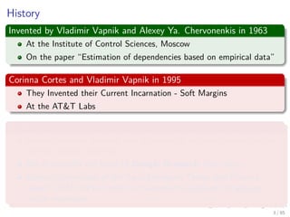 History
Invented by Vladimir Vapnik and Alexey Ya. Chervonenkis in 1963
At the Institute of Control Sciences, Moscow
On the paper “Estimation of dependencies based on empirical data”
Corinna Cortes and Vladimir Vapnik in 1995
They Invented their Current Incarnation - Soft Margins
At the AT&T Labs
BTW Corinna Cortes
Danish computer scientist who is known for her contributions to the
ﬁeld of machine learning.
She is currently the Head of Google Research, New York.
Cortes is a recipient of the Paris Kanellakis Theory and Practice
Award (ACM) for her work on theoretical foundations of support
vector machines.
4 / 124
 