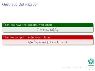 Outline
1 History
The Beginning
2 Separable Classes
Separable Classes
Hyperplanes
3 Support Vectors
Support Vectors
Quadratic Optimization
Lagrange Multipliers
Method
Karush-Kuhn-Tucker Conditions
Primal-Dual Problem for Lagrangian
Properties
4 Kernel
Kernel Idea
Higher Dimensional Space
Examples
Now, How to select a Kernel?
5 Soft Margins
Introduction
The Soft Margin Solution
6 More About Kernels
Basic Idea
From Inner products to Kernels 26 / 124
 