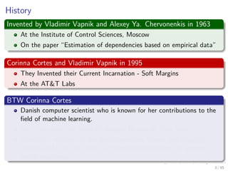 History
Invented by Vladimir Vapnik and Alexey Ya. Chervonenkis in 1963
At the Institute of Control Sciences, Moscow
On the paper “Estimation of dependencies based on empirical data”
Corinna Cortes and Vladimir Vapnik in 1995
They Invented their Current Incarnation - Soft Margins
At the AT&T Labs
BTW Corinna Cortes
Danish computer scientist who is known for her contributions to the
ﬁeld of machine learning.
She is currently the Head of Google Research, New York.
Cortes is a recipient of the Paris Kanellakis Theory and Practice
Award (ACM) for her work on theoretical foundations of support
vector machines.
4 / 124
 