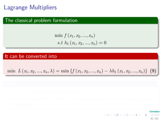 Lagrange Multipliers
The method of Lagrange multipliers
Gives a set of necessary conditions to identify optimal points of equality
constrained optimization problems.
This is done by converting a constrained problem to an equivalent
unconstrained problem with the help of certain unspeciﬁed parameters
known as Lagrange multipliers.
30 / 124
 