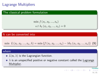 Lagrange Multipliers
The classical problem formulation
min f (x1, x2, ..., xn)
s.t h1 (x1, x2, ..., xn) = 0
It can be converted into
min L (x1, x2, ..., xn, λ) = min {f (x1, x2, ..., xn) − λh1 (x1, x2, ..., xn)}
(9)
where
L(x, λ) is the Lagrangian function.
λ is an unspeciﬁed positive or negative constant called the Lagrange
Multiplier.
31 / 124
 
