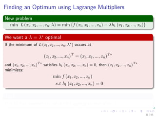 Lagrange Multipliers
The classical problem formulation
min f (x1, x2, ..., xn)
s.t h1 (x1, x2, ..., xn) = 0
It can be converted into
min L (x1, x2, ..., xn, λ) = min {f (x1, x2, ..., xn) − λh1 (x1, x2, ..., xn)}
(9)
where
L(x, λ) is the Lagrangian function.
λ is an unspeciﬁed positive or negative constant called the Lagrange
Multiplier.
31 / 124
 