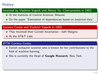 History
Invented by Vladimir Vapnik and Alexey Ya. Chervonenkis in 1963
At the Institute of Control Sciences, Moscow
On the paper “Estimation of dependencies based on empirical data”
Corinna Cortes and Vladimir Vapnik in 1995
They Invented their Current Incarnation - Soft Margins
At the AT&T Labs
BTW Corinna Cortes
Danish computer scientist who is known for her contributions to the
ﬁeld of machine learning.
She is currently the Head of Google Research, New York.
Cortes is a recipient of the Paris Kanellakis Theory and Practice
Award (ACM) for her work on theoretical foundations of support
vector machines.
4 / 124
 