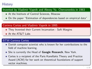 History
Invented by Vladimir Vapnik and Alexey Ya. Chervonenkis in 1963
At the Institute of Control Sciences, Moscow
On the paper “Estimation of dependencies based on empirical data”
Corinna Cortes and Vladimir Vapnik in 1995
They Invented their Current Incarnation - Soft Margins
At the AT&T Labs
BTW Corinna Cortes
Danish computer scientist who is known for her contributions to the
ﬁeld of machine learning.
She is currently the Head of Google Research, New York.
Cortes is a recipient of the Paris Kanellakis Theory and Practice
Award (ACM) for her work on theoretical foundations of support
vector machines.
4 / 124
 