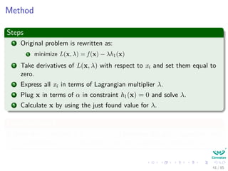 Geometric interpretation in the case of minimization
What is wrong? Gradients are going in the other direction, we can ﬁx
by simple multiplying by -1
Here the cost function is f (x, y) = x exp −x2 − y2 we want to minimize
f (−→x )
g1 (−→x )
g2 (−→x )
−∇f (−→x ) + λ1∇g1 (−→x ) + λ2∇g2 (−→x ) = 0
Nevertheless: it is equivalent to f −→x − λ1 g1
−→x − λ2 g2
−→x = 0
40 / 124
 