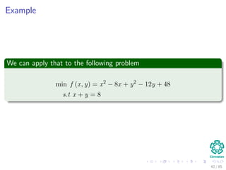 Method
Steps
1 Original problem is rewritten as:
1 minimize L (x, λ) = f (x) − λh1 (x)
2 Take derivatives of L (x, λ) with respect to xi and set them equal to
zero.
3 Express all xi in terms of Lagrangian multiplier λ.
4 Plug x in terms of λ in constraint h1 (x) = 0 and solve λ.
5 Calculate x by using the just found value for λ.
From the step 2
If there are n variables (i.e., x1, · · · , xn) then you will get n equations with
n + 1 unknowns (i.e., n variables xi and one Lagrangian multiplier λ).
42 / 124
 