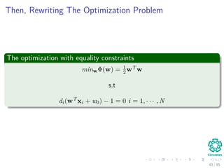 Method
Steps
1 Original problem is rewritten as:
1 minimize L (x, λ) = f (x) − λh1 (x)
2 Take derivatives of L (x, λ) with respect to xi and set them equal to
zero.
3 Express all xi in terms of Lagrangian multiplier λ.
4 Plug x in terms of λ in constraint h1 (x) = 0 and solve λ.
5 Calculate x by using the just found value for λ.
From the step 2
If there are n variables (i.e., x1, · · · , xn) then you will get n equations with
n + 1 unknowns (i.e., n variables xi and one Lagrangian multiplier λ).
42 / 124
 