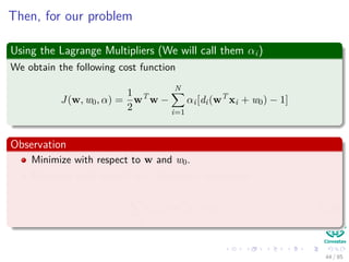 Then, for our problem
Using the Lagrange Multipliers (We will call them αi)
We obtain the following cost function that we want to minimize
J(w, w0, α) =
1
2
wT
w −
N
i=1
αi[di(wT
xi + w0) − 1]
Observation
Minimize with respect to w and w0.
Maximize with respect to α because it dominates
−
N
i=1
αi[di(wT
xi + w0) − 1]. (13)
45 / 124
 
