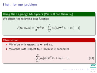 Then, for our problem
Using the Lagrange Multipliers (We will call them αi)
We obtain the following cost function that we want to minimize
J(w, w0, α) =
1
2
wT
w −
N
i=1
αi[di(wT
xi + w0) − 1]
Observation
Minimize with respect to w and w0.
Maximize with respect to α because it dominates
−
N
i=1
αi[di(wT
xi + w0) − 1]. (13)
45 / 124
 