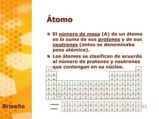 11
Átomo
El número de masa (A) de un átomo
es la suma de sus protones y de sus
neutrones (antes se denominaba
peso atómico).
Los átomos se clasifican de acuerdo
al número de protones y neutrones
que contengan en su núcleo.
Briseño
 
