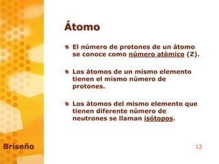 12
Átomo
El número de protones de un átomo
se conoce como número atómico (Z).
Los átomos de un mismo elemento
tienen el mismo número de
protones.
Los átomos del mismo elemento que
tienen diferente número de
neutrones se llaman isótopos.
Briseño
 