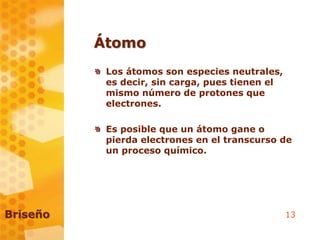 13
Átomo
Los átomos son especies neutrales,
es decir, sin carga, pues tienen el
mismo número de protones que
electrones.
Es posible que un átomo gane o
pierda electrones en el transcurso de
un proceso químico.
Briseño
 
