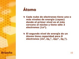 15
Átomo
Cada nube de electrones tiene uno o
más niveles de energía (capas)
donde el primer nivel es el más
cercano al núcleo y tiene sólo 2
electrones (1s2).
El segundo nivel de energía de un
átomo tiene capacidad para 8
electrones (2s2, 2px
2 , 2py2 , 2pz
2).
Briseño
 