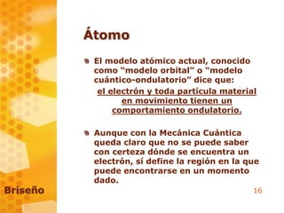 16
Átomo
El modelo atómico actual, conocido
como “modelo orbital” o “modelo
cuántico-ondulatorio” dice que:
el electrón y toda partícula material
en movimiento tienen un
comportamiento ondulatorio.
Aunque con la Mecánica Cuántica
queda claro que no se puede saber
con certeza dónde se encuentra un
electrón, sí define la región en la que
puede encontrarse en un momento
dado.
Briseño
 