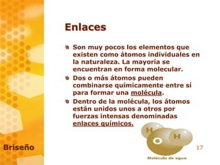 17
Enlaces
Son muy pocos los elementos que
existen como átomos individuales en
la naturaleza. La mayoría se
encuentran en forma molecular.
Dos o más átomos pueden
combinarse químicamente entre sí
para formar una molécula.
Dentro de la molécula, los átomos
están unidos unos a otros por
fuerzas intensas denominadas
enlaces químicos.
Briseño
 