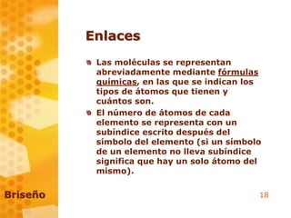 18
Enlaces
Las moléculas se representan
abreviadamente mediante fórmulas
químicas, en las que se indican los
tipos de átomos que tienen y
cuántos son.
El número de átomos de cada
elemento se representa con un
subíndice escrito después del
símbolo del elemento (si un símbolo
de un elemento no lleva subíndice
significa que hay un solo átomo del
mismo).
Briseño
 
