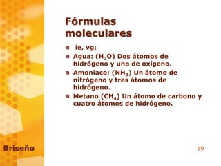 19
Fórmulas
moleculares
ie, vg:
Agua: (H2O) Dos átomos de
hidrógeno y uno de oxígeno.
Amoniaco: (NH3) Un átomo de
nitrógeno y tres átomos de
hidrógeno.
Metano (CH4) Un átomo de carbono y
cuatro átomos de hidrógeno.
Briseño
 