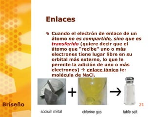 21
Enlaces
Cuando el electrón de enlace de un
átomo no es compartido, sino que es
transferido (quiere decir que el
átomo que “recibe” uno o más
electrones tiene lugar libre en su
orbital más externo, lo que le
permite la adición de uno o más
electrones)  enlace iónico ie:
molécula de NaCl.
Briseño
 