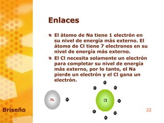 22
Enlaces
El átomo de Na tiene 1 electrón en
su nivel de energía más externo. El
átomo de Cl tiene 7 electrones en su
nivel de energía más externo.
El Cl necesita solamente un electrón
para completar su nivel de energía
más externo, por lo tanto, el Na
pierde un electrón y el Cl gana un
electrón.
Briseño
 