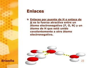 23
Enlaces
Enlaces por puente de H o enlace de
H es la fuerza atractiva entre un
átomo electronegativo (F, O, N) y un
átomo de H que está unido
covalentemente a otro átomo
electronegativo.
Briseño
 