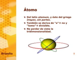 8
Átomo
Del latín atomum, y éste del griego
ἄτομον, sin partes.
También se deriva de “a” no y
“tomo” divisible.
No perder de vista la
tridimensionalidad.
Briseño
 