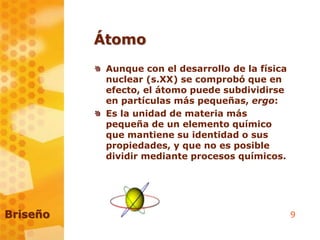 9
Átomo
Aunque con el desarrollo de la física
nuclear (s.XX) se comprobó que en
efecto, el átomo puede subdividirse
en partículas más pequeñas, ergo:
Es la unidad de materia más
pequeña de un elemento químico
que mantiene su identidad o sus
propiedades, y que no es posible
dividir mediante procesos químicos.
Briseño
 