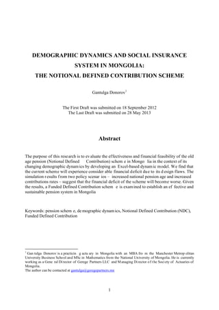 1
DEMOGRAPHIC DYNAMICS AND SOCIAL INSURANCE
SYSTEM IN MONGOLIA:
THE NOTIONAL DEFINED CONTRIBUTION SCHEME
Gantulga Donorov1
The First Draft was submitted on 18 September 2012
The Last Draft was submitted on 28 May 2013
Abstract
The purpose of this research is to evaluate the effectiveness and financial feasibility of the old
age pension (Notional Defined Contribution) schem e in Mongo lia in the context of its
changing demographic dynamics by developing an Excel-based dynamic model. We find that
the current scheme will experience consider able financial deficit due to its d esign flaws. The
simulation results from two policy scenar ios – increased national pension age and increased
contributions rates – suggest that the financial deficit of the scheme will become worse. Given
the results, a Funded Defined Contribution schem e is examined to establish an ef fective and
sustainable pension system in Mongolia
Keywords: pension schem e, de mographic dynam ics, Notional Defined Contribution (NDC),
Funded Defined Contribution
1
Gan tulga Donorov is a practicin g actu ary in Mongolia with an MBA fro m the Manchester Metrop olitan
University Business School and MSc in Mathematics from the National University of Mongolia. He is currently
working as a Gene ral Director of Gerege Partners LLC and Managing Director of the Society of Actuaries of
Mongolia.
The author can be contacted at gantulga@geregepartners.mn
 