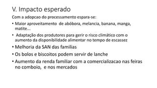 V. Impacto esperado
Com a adopcao do processamento espara-se:
• Maior aproveitamento de abóbora, melancia, banana, manga,
matite...
• Adaptação dos produtores para gerir o risco climático com o
aumento da disponibilidade alimentar no tempo de escassez
• Melhoria da SAN das familias
• Os bolos e biscoitos podem servir de lanche
• Aumento da renda familiar com a comercializacao nas feiras
no comboio, e nos mercados
 