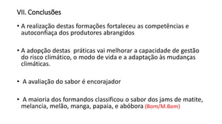 VII. Conclusões
• A realização destas formações fortaleceu as competências e
autoconfiaça dos produtores abrangidos
• A adopção destas práticas vai melhorar a capacidade de gestão
do risco climático, o modo de vida e a adaptação às mudanças
climáticas.
• A avaliação do sabor é encorajador
• A maioria dos formandos classificou o sabor dos jams de matite,
melancia, melão, manga, papaia, e abóbora (Bom/M.Bom)
 