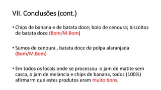 VII. Conclusões (cont.)
• Chips de banana e de batata doce; bolo de cenoura; biscoitos
de batata doce (Bom/M.Bom)
• Sumos de cenoura , batata doce de polpa alaranjada
(Bom/M.Bom)
• Em todos os locais onde se processou o jam de matite sem
casca, o jam de melancia e chips de banana, todos (100%)
afirmarm que estes produtos eram muito bons.
 