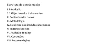 Estrutura de apresentação
I. Introdução
1.1 Objectivos dos treinamentos
II. Conteudos dos cursos
III. Metedologia
IV. Estatistica dos produtores formados
V. Impacto esperado
VI. Avaliação do sabor
VII. Conclusões
VIII. Recomendações
 