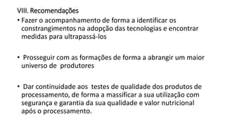 VIII. Recomendações
• Fazer o acompanhamento de forma a identificar os
constrangimentos na adopção das tecnologias e encontrar
medidas para ultrapassá-los
• Prosseguir com as formações de forma a abrangir um maior
universo de produtores
• Dar continuidade aos testes de qualidade dos produtos de
processamento, de forma a massificar a sua utilização com
segurança e garantia da sua qualidade e valor nutricional
após o processamento.
 