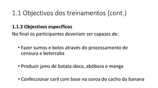 1.1 Objectivos dos treinamentos (cont.)
1.1.2 Objectivos específicos
No final os participantes deveriam ser capazes de:
• Fazer sumos e bolos através do processamento de
cenoura e beterraba
• Produzir jams de batata-doce, abóbora e manga
• Confeccionar caril com base na coroa do cacho da banana
 
