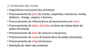 2. Conteudos dos cursos
• Importância nutricional dos alimentos
• Processamento de jams de matite, maphilwa, menlancia, melão,
abóbora, manga, papaia, e banana.
• Processamento da inflorescência da banananeira em carril.
• Processamento de bolos, biscoitos na base de batata-doce de
polpa alaranjada.
• Processamento do bolo de cenoura e maçaroca.
• Processamento de sumo de batata-doce de polpa alaranjada.
• Processamento de chips de banana.
• Avaliação do sabor dos produtos
 
