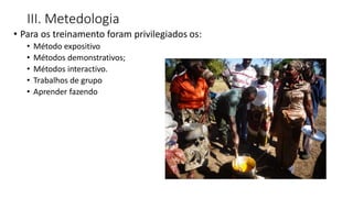 III. Metedologia
• Para os treinamento foram privilegiados os:
• Método expositivo
• Métodos demonstrativos;
• Métodos interactivo.
• Trabalhos de grupo
• Aprender fazendo
 