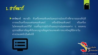 1. ฮาร์ดแวร์
 ฮาร์ดแวร์ หมายถึง ตัวเครื่องคอมพิวเตอร์และอุปกรณ์รอบข้างที่สามารถมองเห็นได้
อาจจะเป็นเครื่องเมนเฟรมคอมพิวเตอร์ เครื่องมินิคอมพิวเตอร์ หรือเครื่อง
ไมโครคอมพิวเตอร์ก็ได้ รวมทั้งอุปกรณ์นาเข้าและอุปกรณ์แสดงผลต่าง ๆ ตลอดจน
อุปกรณ์สื่อสารข้อมูลซึ่งในระบบฐานข้อมูลประเภทองค์การขนาดใหญ่ที่มีสาขาใน
ต่างประเทศจาเป็นต้องใช้
 