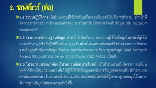 2. ซอฟต์แวร์ (ต่อ)
2.1 ระบบปฏิบัติการ เป็นโปรแกรมที่ใช้สาหรับเครื่องคอมพิวเตอร์เริ่มต้นการทางาน ทาหน้าที่
จัดการฮาร์ดแวร์ นาเข้า และแสดงผล การบันทึกไปยังแหล่งจัดเก็บข้อมูล เช่น Microsoft
windowsXP
2.2 ระบบการจัดการฐานข้อมูล ทาหน้าที่เป็นตัวกลางระหว่างผู้ใช้กับข้อมูลในกรณีที่ผู้ใช้มี
ความชานาญ หรือถ้าผู้ใช้ที่ไม่ชานาญจะต้องผ่านโปรแกรมประยุกต์สั่งผ่านระบบการจัดการ
ฐานข้อมูลเพื่อจัดการข้อมูล ตัวอย่าง ซอฟต์แวร์ระบบการจัดการฐานข้อมูล ได้แก่ Microsoft
Access, Microsoft SQL Server 2005, Oracle, DB2, MySQL เป็นต้น
2.3 โปรแกรมประยุกต์และโปรแกรมอัตถประโยชน์ เป็นโปรแกรมที่เกิดจากการเขียน
ชุดคาสั่งโดยโปรแกรมเมอร์ เพื่อให้ผู้ใช้เข้าถึงข้อมูลและจัดการข้อมูลตลอดจนพิมพ์รายงานผล
สารสนเทศออกมา ในส่วนของโปรแกรมอัตถประโยชน์มีไว้เพื่อให้ผู้บริหารฐานข้อมูลใช้ในการ
จัดการฐานข้อมูลให้สะดวกรวดเร็วยิ่งขึ้น
 