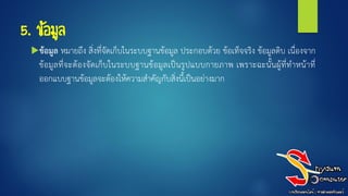 5. ข้อมูล
ข้อมูล หมายถึง สิ่งที่จัดเก็บในระบบฐานข้อมูล ประกอบด้วย ข้อเท็จจริง ข้อมูลดิบ เนื่องจาก
ข้อมูลที่จะต้องจัดเก็บในระบบฐานข้อมูลเป็นรูปแบบกายภาพ เพราะฉะนั้นผู้ที่ทาหน้าที่
ออกแบบฐานข้อมูลจะต้องให้ความสาคัญกับสิ่งนี้เป็นอย่างมาก
 