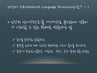 자연어 처리(Natural Language Processing)란? - 1
• 인간의 언어(텍스트)를 기계적으로 분석해서 컴퓨터
가 이해할 수 있는 형태로 변환하는 일
 문서를 문장으로 분할하고,
 문장을 최소의 의미 단위인 형태소로 나누어 품사를 부여하고,
 문장에 포함된 인물명, 기업명, 장소, 숫자 표현 등을 인식함
 