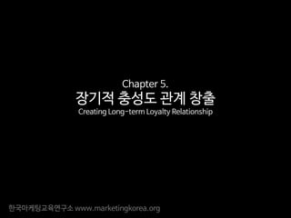 한국마케팅교육연구소 www.marketingkorea.org
Chapter 5.
장기적 충성도 관계 창출
Creating Long-term Loyalty Relationship
 