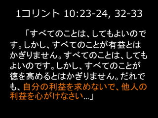 1コリント 10:23-24, 32-33
「すべてのことは、してもよいので
す。しかし、すべてのことが有益とは
かぎりません。すべてのことは、しても
よいのです。しかし、すべてのことが
徳を高めるとはかぎりません。だれで
も、自分の利益を求めないで、他人の
利益を心がけなさい…」
 