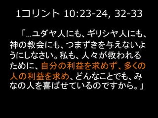 1コリント 10:23-24, 32-33
「…ユダヤ人にも、ギリシヤ人にも、
神の教会にも、つまずきを与えないよ
うにしなさい。私も、人々が救われる
ために、自分の利益を求めず、多くの
人の利益を求め、どんなことでも、み
なの人を喜ばせているのですから。」
 