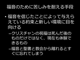 福音のために苦しみを耐える手段
• 福音を信じたことによって与えら
えている約束と新しい環境に目を
向ける
–クリスチャンの祝福は死んだ後の
ものだけではなく、現在も体験で
きるもの
–福音と聖書と教会から離れるとす
ぐに忘れてしまう
 