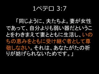 1ペテロ 3:7
「同じように、夫たちよ。妻が女性
であって、自分よりも弱い器だというこ
とをわきまえて妻とともに生活し、いの
ちの恵みをともに受け継ぐ者として尊
敬しなさい。それは、あなたがたの祈
りが妨げられないためです。」
 