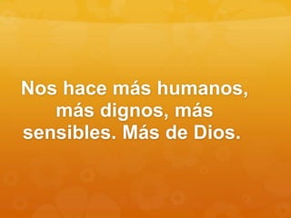 Nos hace más humanos,
más dignos, más
sensibles. Más de Dios.
 
