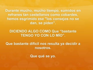 Durante mucho, mucho tiempo, sumidos en
refranes tan castellanos como cobardes,
hemos esgrimido ese "los consejos no se
dan, se piden”.
DICIENDO ALGO COMO Que “bastante
TENGO YO CON LO MÍO”.
Que bastante difícil nos resulta ya decidir a
nosotros.
Que qué se yo.
 